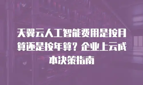 天翼云人工智能费用是按月算还是按年算？企业上云成本决策指南