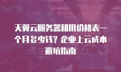 天翼云服务器租用价格表一个月多少钱？企业上云成本避坑指南