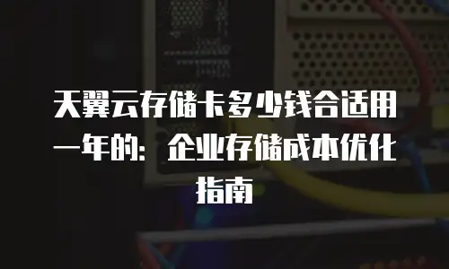 天翼云存储卡多少钱合适用一年的：企业存储成本优化指南