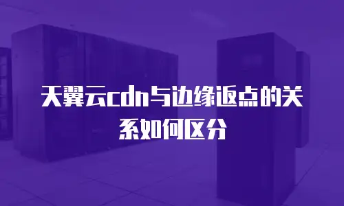 天翼云cdn与边缘返点的关系如何区分