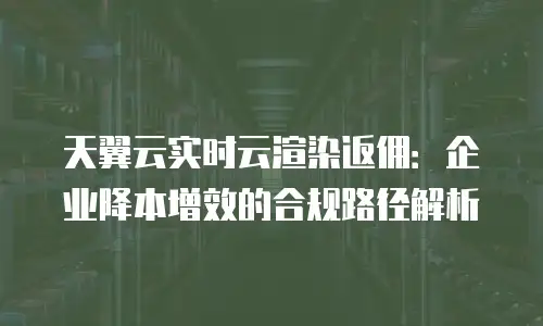 天翼云实时云渲染返佣：企业降本增效的合规路径解析