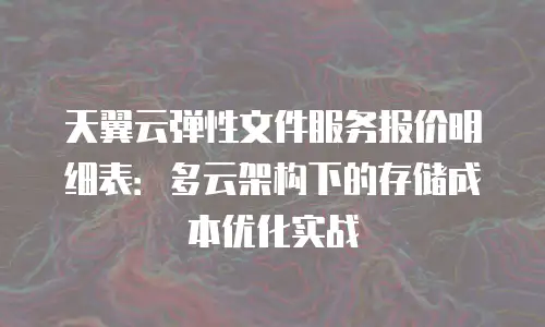 天翼云弹性文件服务报价明细表：多云架构下的存储成本优化实战