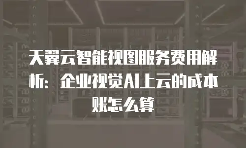 天翼云智能视图服务费用解析：企业视觉AI上云的成本账怎么算