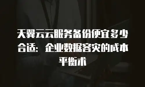 天翼云云服务备份便宜多少合适：企业数据容灾的成本平衡术