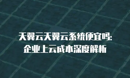 天翼云天翼云系统便宜吗：企业上云成本深度解析