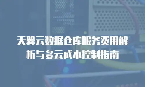 天翼云数据仓库服务费用解析与多云成本控制指南
