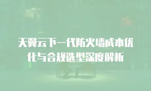 天翼云下一代防火墙成本优化与合规选型深度解析
