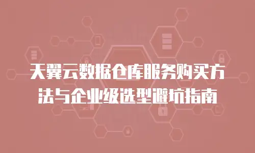 天翼云数据仓库服务购买方法与企业级选型避坑指南