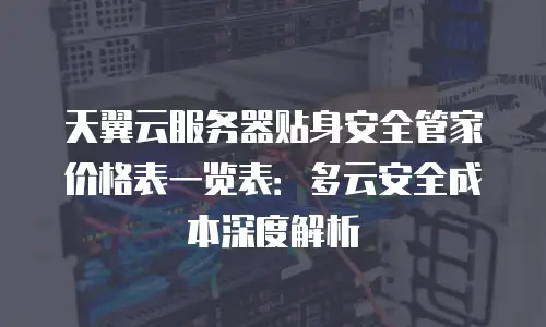 天翼云服务器贴身安全管家价格表一览表：多云安全成本深度解析