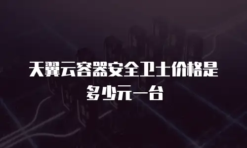 天翼云容器安全卫士价格是多少元一台