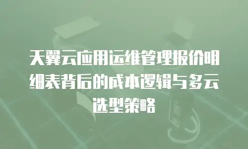 天翼云应用运维管理报价明细表背后的成本逻辑与多云选型策略