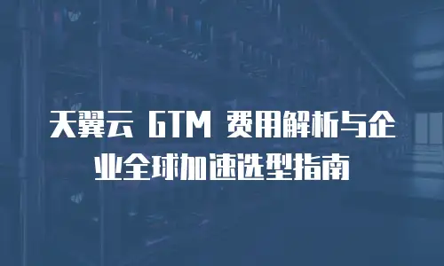 天翼云 GTM 费用解析与企业全球加速选型指南