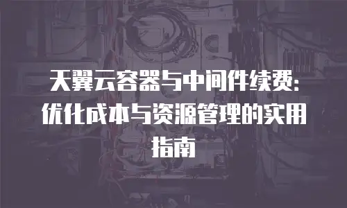 天翼云容器与中间件续费：优化成本与资源管理的实用指南