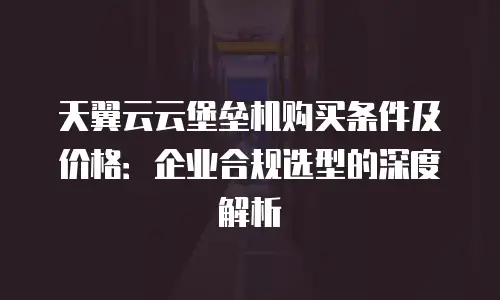 天翼云云堡垒机购买条件及价格：企业合规选型的深度解析