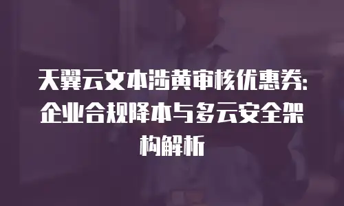 天翼云文本涉黄审核优惠券：企业合规降本与多云安全架构解析
