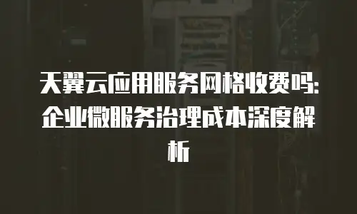 天翼云应用服务网格收费吗：企业微服务治理成本深度解析