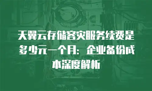 天翼云存储容灾服务续费是多少元一个月：企业备份成本深度解析