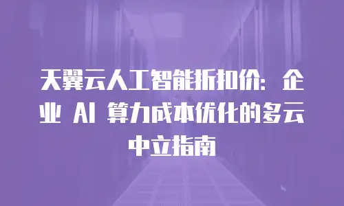 天翼云人工智能折扣价：企业 AI 算力成本优化的多云中立指南