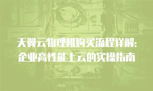 天翼云物理机购买流程详解：企业高性能上云的实操指南