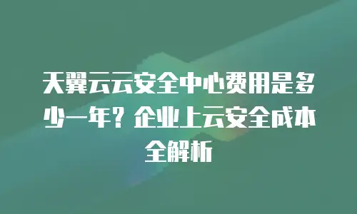 天翼云云安全中心费用是多少一年？企业上云安全成本全解析