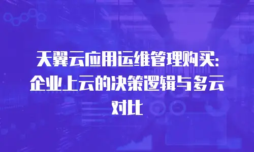 天翼云应用运维管理购买：企业上云的决策逻辑与多云对比