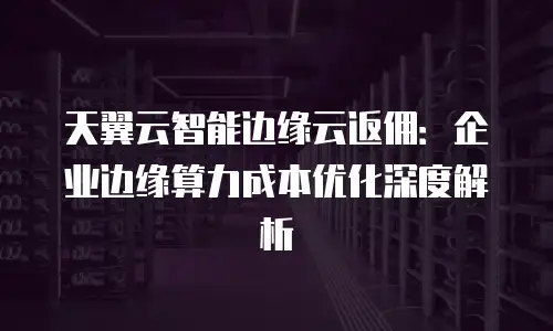 天翼云智能边缘云返佣：企业边缘算力成本优化深度解析