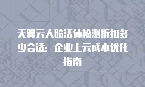 天翼云人脸活体检测折扣多少合适：企业上云成本优化指南