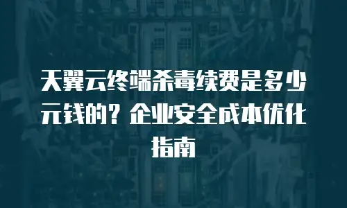 天翼云终端杀毒续费是多少元钱的？企业安全成本优化指南