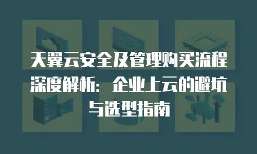 天翼云安全及管理购买流程深度解析：企业上云的避坑与选型指南