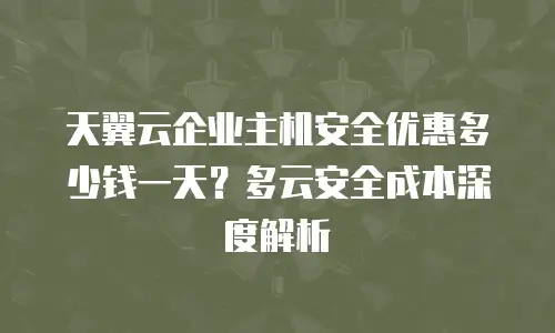 天翼云企业主机安全优惠多少钱一天？多云安全成本深度解析