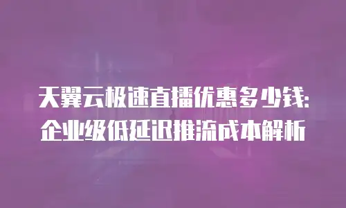 天翼云极速直播优惠多少钱：企业级低延迟推流成本解析