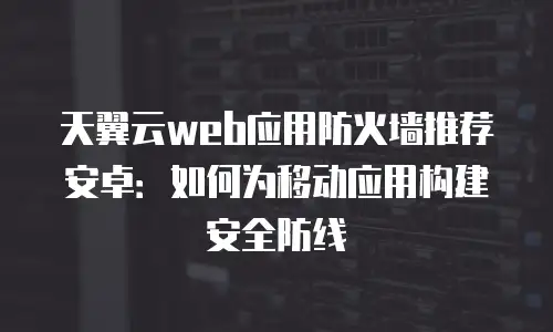 天翼云web应用防火墙推荐安卓：如何为移动应用构建安全防线
