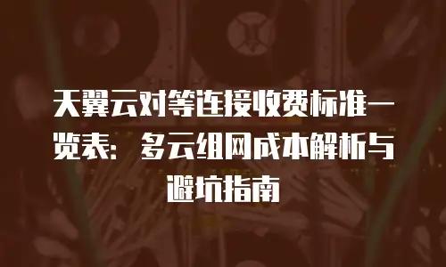 天翼云对等连接收费标准一览表：多云组网成本解析与避坑指南