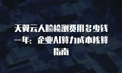 天翼云人脸检测费用多少钱一年：企业AI算力成本核算指南