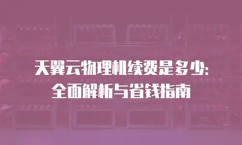 天翼云物理机续费是多少：全面解析与省钱指南