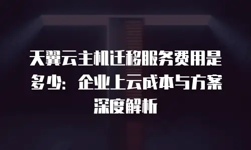 天翼云主机迁移服务费用是多少：企业上云成本与方案深度解析