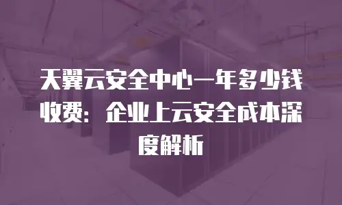 天翼云安全中心一年多少钱收费：企业上云安全成本深度解析