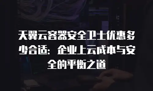 天翼云容器安全卫士优惠多少合适：企业上云成本与安全的平衡之道