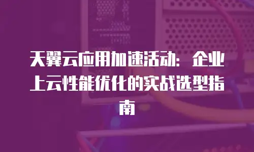 天翼云应用加速活动：企业上云性能优化的实战选型指南