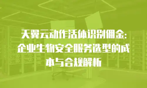 天翼云动作活体识别佣金：企业生物安全服务选型的成本与合规解析