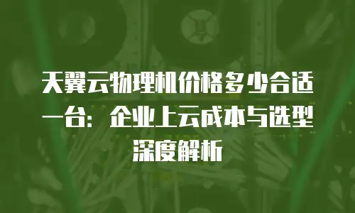 天翼云物理机价格多少合适一台：企业上云成本与选型深度解析