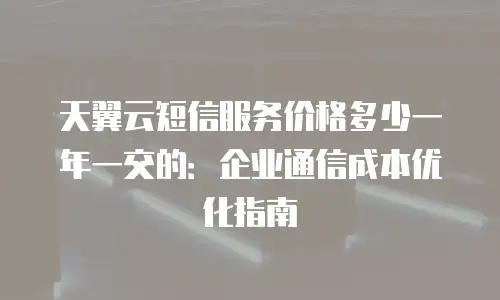 天翼云短信服务价格多少一年一交的：企业通信成本优化指南