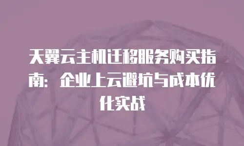 天翼云主机迁移服务购买指南：企业上云避坑与成本优化实战