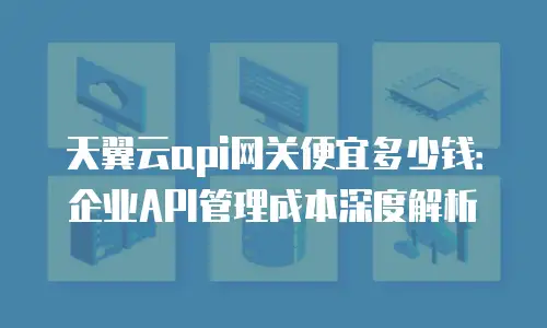 天翼云api网关便宜多少钱：企业API管理成本深度解析