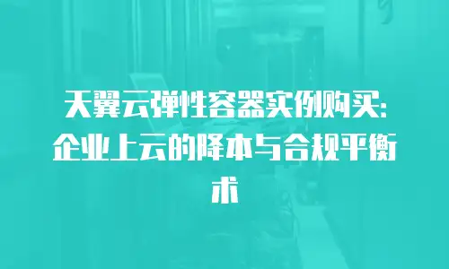 天翼云弹性容器实例购买：企业上云的降本与合规平衡术