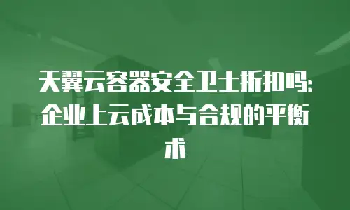 天翼云容器安全卫士折扣吗：企业上云成本与合规的平衡术