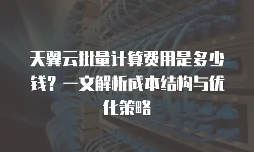天翼云批量计算费用是多少钱？一文解析成本结构与优化策略