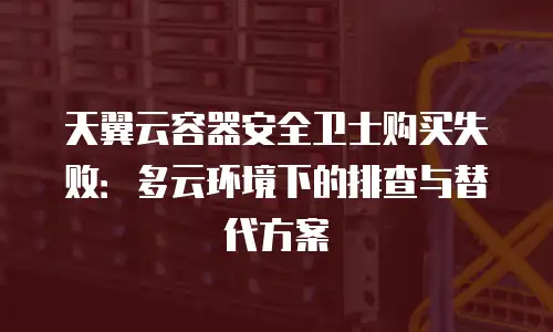 天翼云容器安全卫士购买失败：多云环境下的排查与替代方案