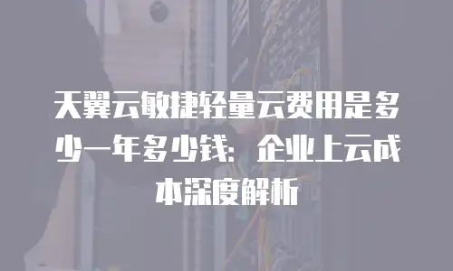 天翼云敏捷轻量云费用是多少一年多少钱：企业上云成本深度解析
