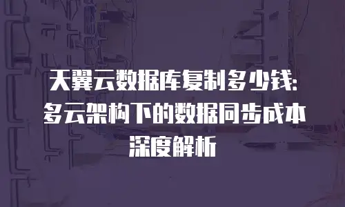 天翼云数据库复制多少钱：多云架构下的数据同步成本深度解析